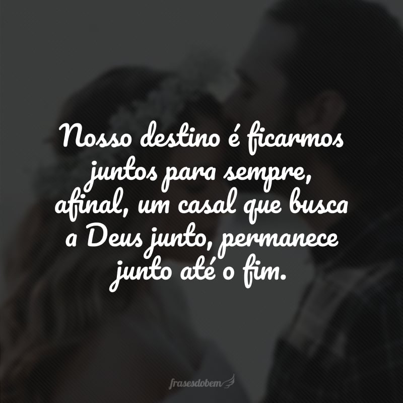 Nosso destino é ficarmos juntos para sempre, afinal, um casal que busca a Deus junto, permanece junto até o fim. 