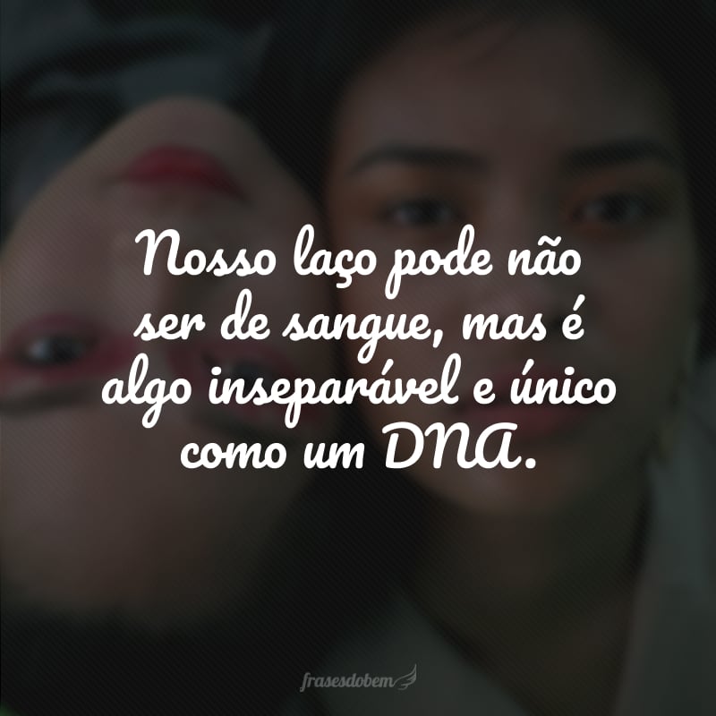 Nosso laço pode não ser de sangue, mas é algo inseparável e único como um DNA. 