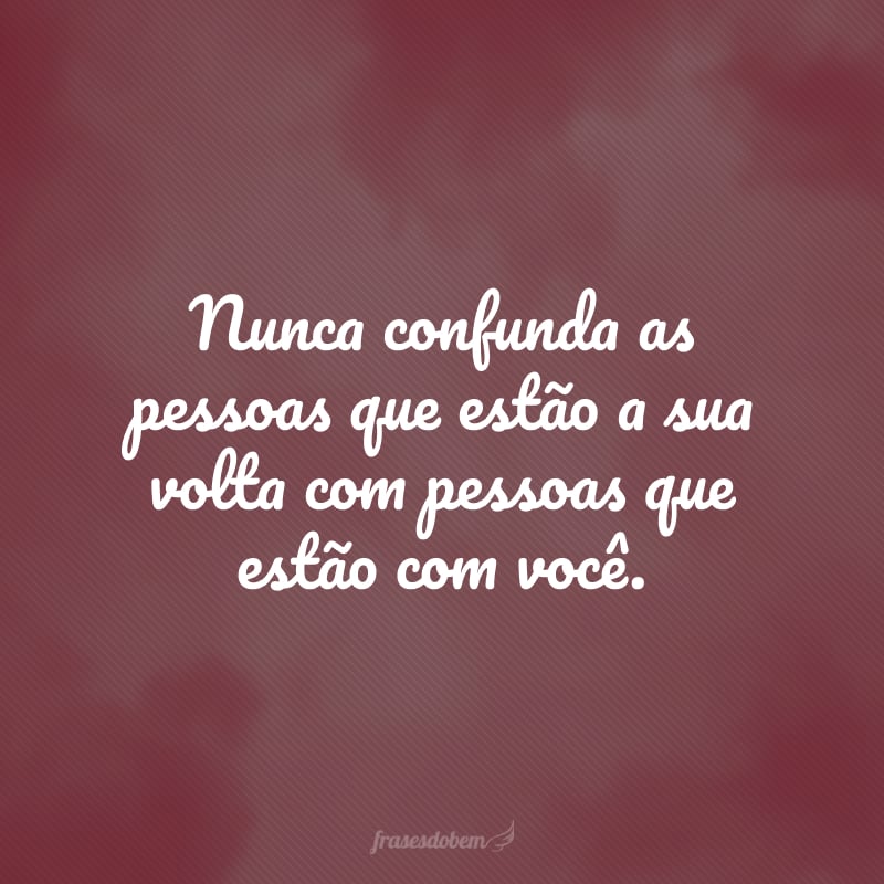 Nunca confunda as pessoas que estão a sua volta com pessoas que estão com você.