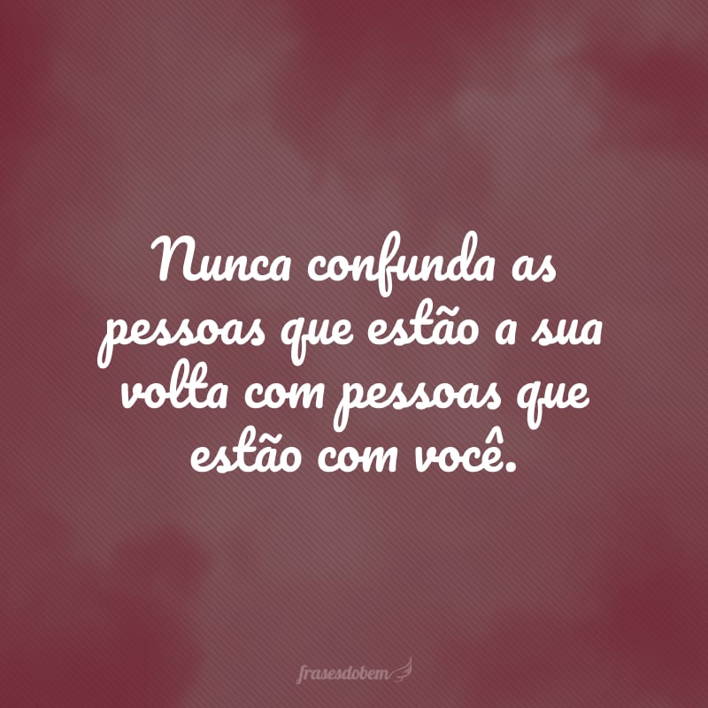 Never confuse the people around you with the people around you.