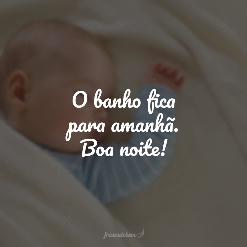 O banho fica para amanhã. Boa noite!