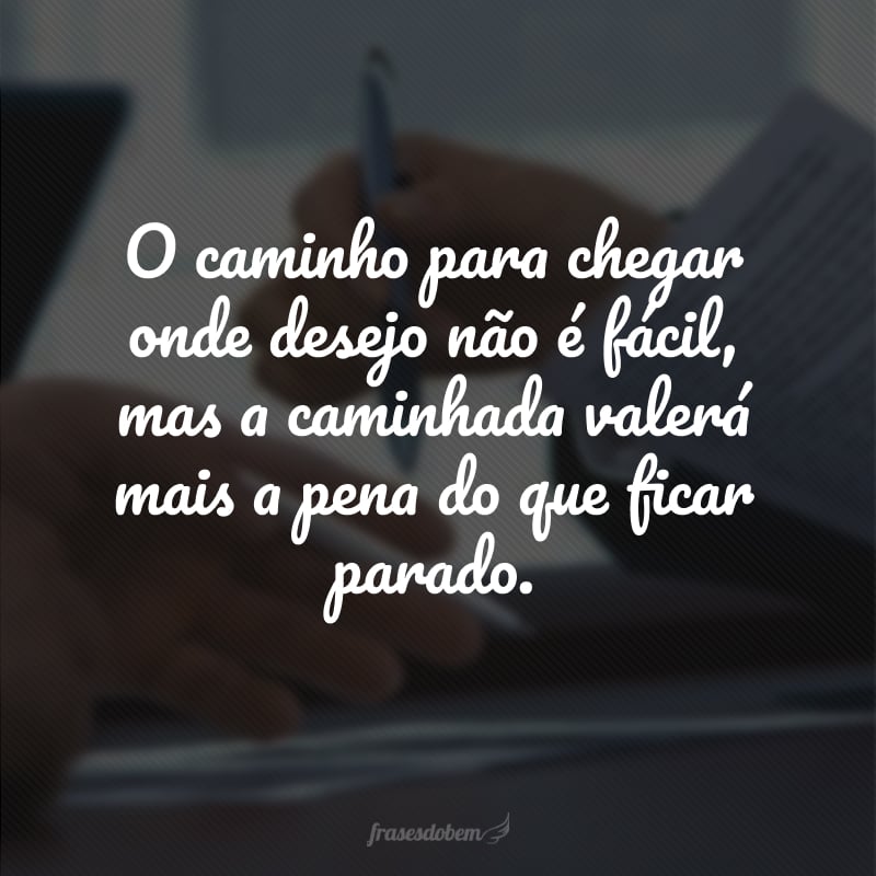 O caminho para chegar onde desejo não é fácil, mas a caminhada valerá mais a pena do que ficar parado. 