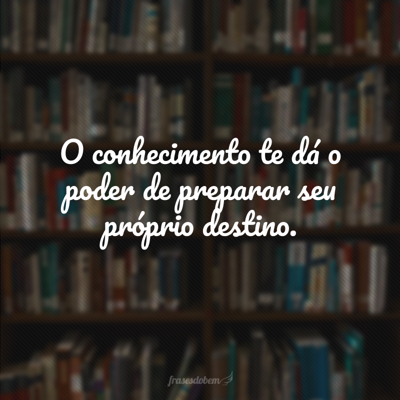 O conhecimento te dá o poder de preparar seu próprio destino.