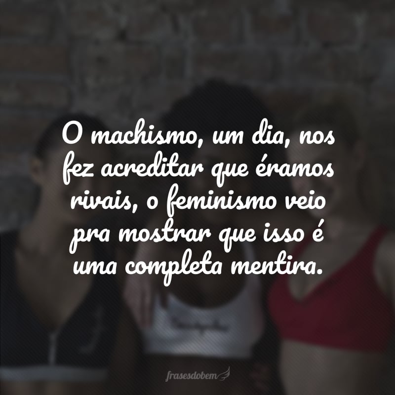 O machismo, um dia, nos fez acreditar que éramos rivais, o feminismo veio pra mostrar que isso é uma completa mentira. 