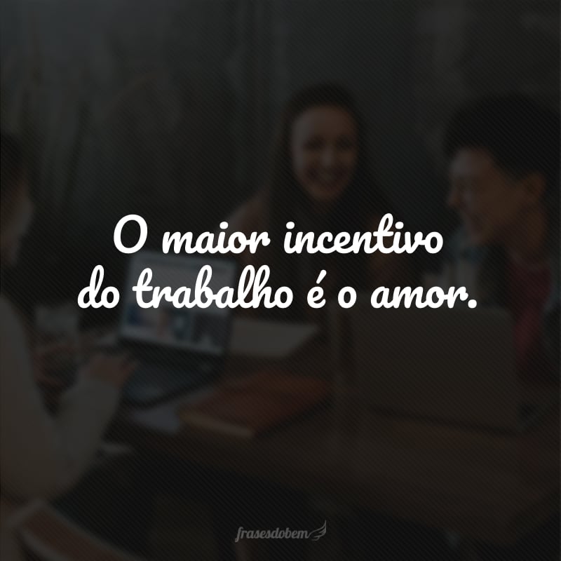 O maior incentivo do trabalho é o amor. 