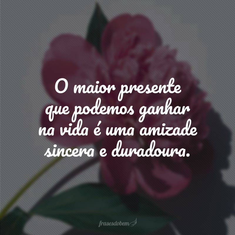 O maior presente que podemos ganhar na vida é uma amizade sincera e duradoura.