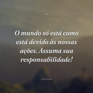 O mundo só está como está devido às nossas ações. Assuma sua responsabilidade!