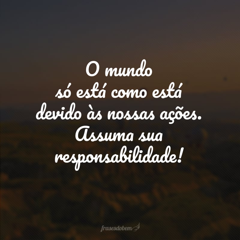 O mundo só está como está devido às nossas ações. Assuma sua responsabilidade!