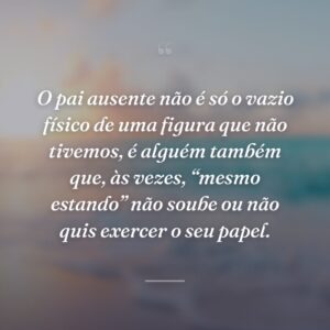 O pai ausente não é só o vazio físico de uma figura que não tivemos, é alguém também que, às vezes, “mesmo estando” não soube ou não quis exercer o seu papel.