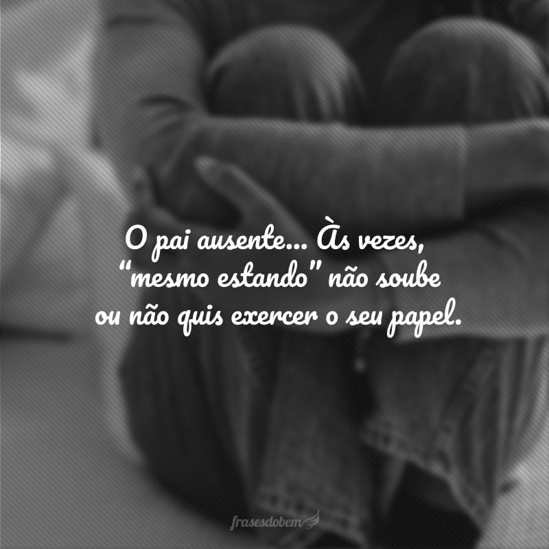 O pai ausente não é só o vazio físico de uma figura que não tivemos, é alguém também que, às vezes, “mesmo estando” não soube ou não quis exercer o seu papel. 