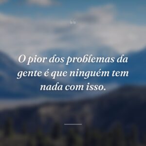 O pior dos problemas da gente é que ninguém tem nada com isso.