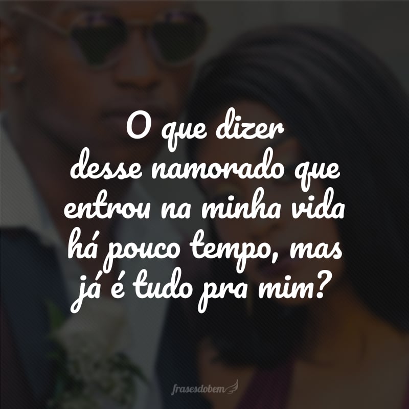 O que dizer desse namorado que entrou na minha vida há pouco tempo, mas já é tudo pra mim?