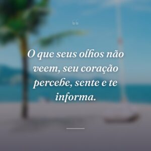 O que seus olhos não veem, seu coração percebe, sente e te informa.