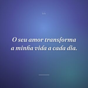 O seu amor transforma a minha vida a cada dia.
