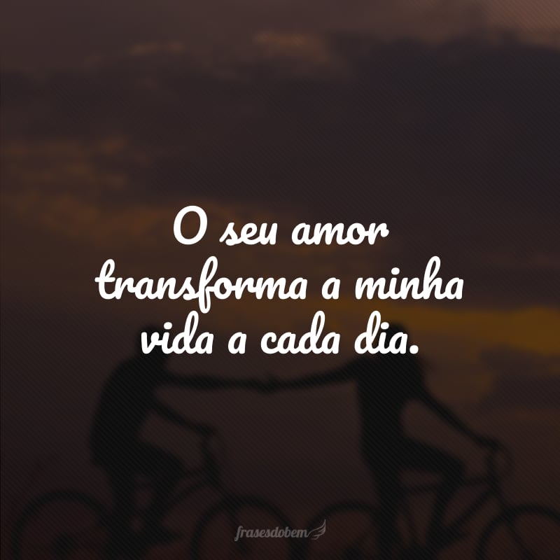 O seu amor transforma a minha vida a cada dia. 