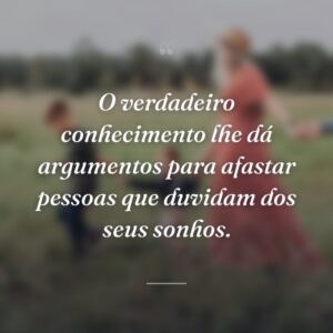 O verdadeiro conhecimento lhe dá argumentos para afastar pessoas que duvidam dos seus sonhos.
