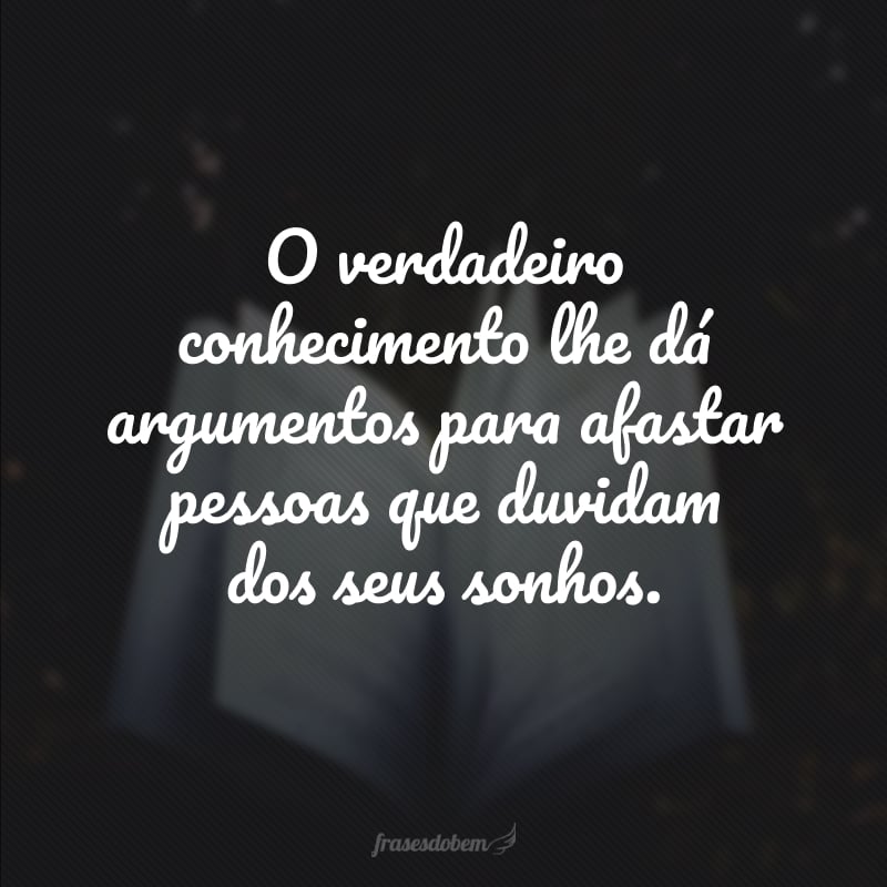 O verdadeiro conhecimento lhe dá argumentos para afastar pessoas que duvidam dos seus sonhos.