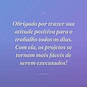Obrigado por trazer sua atitude positiva para o trabalho todos os dias. Com ela, os projetos se tornam mais fáceis de serem executados!