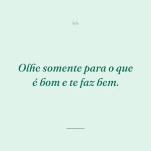 Olhe somente para o que é bom e te faz bem.