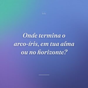 Onde termina o arco-íris, em tua alma ou no horizonte?
