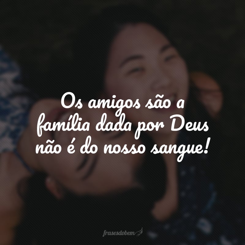 Os amigos são a família dada por Deus não é do nosso sangue!