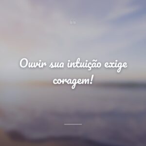 Ouvir sua intuição exige coragem!