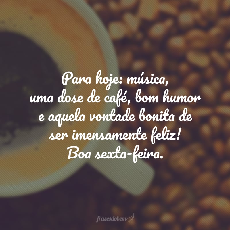 Para hoje: música, uma dose de café, bom humor e aquela vontade bonita de ser imensamente feliz! Boa sexta-feira.