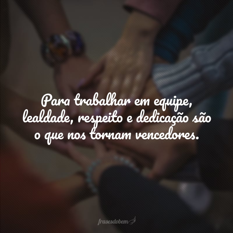 Para trabalhar em equipe, lealdade, respeito e dedicação são o que nos tornam vencedores.