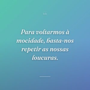 Para voltarmos à mocidade, basta-nos repetir as nossas loucuras.