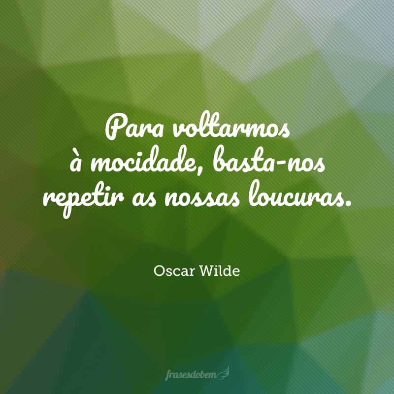 Para voltarmos à mocidade, basta-nos repetir as nossas loucuras.