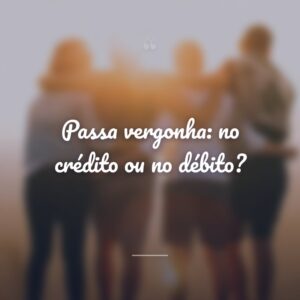 Passa vergonha: no crédito ou no débito?