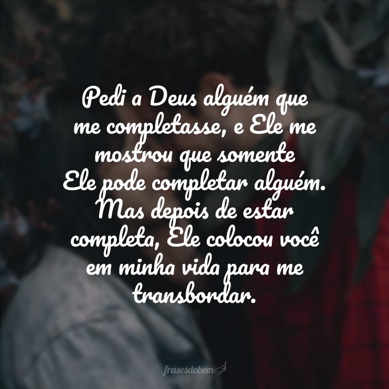 Pedi a Deus alguém que me completasse, e Ele me mostrou que somente Ele pode completar alguém. Mas depois de estar completa, Ele colocou você em minha vida para me transbordar. 