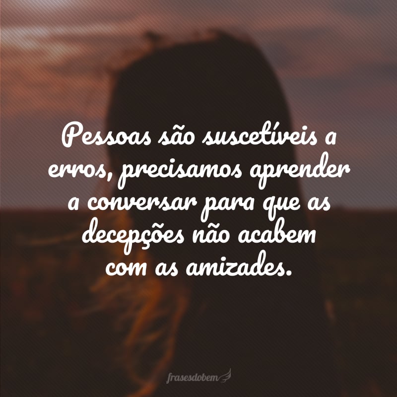 Pessoas são suscetíveis a erros, precisamos aprender a conversar para que as decepções não acabem com as amizades.