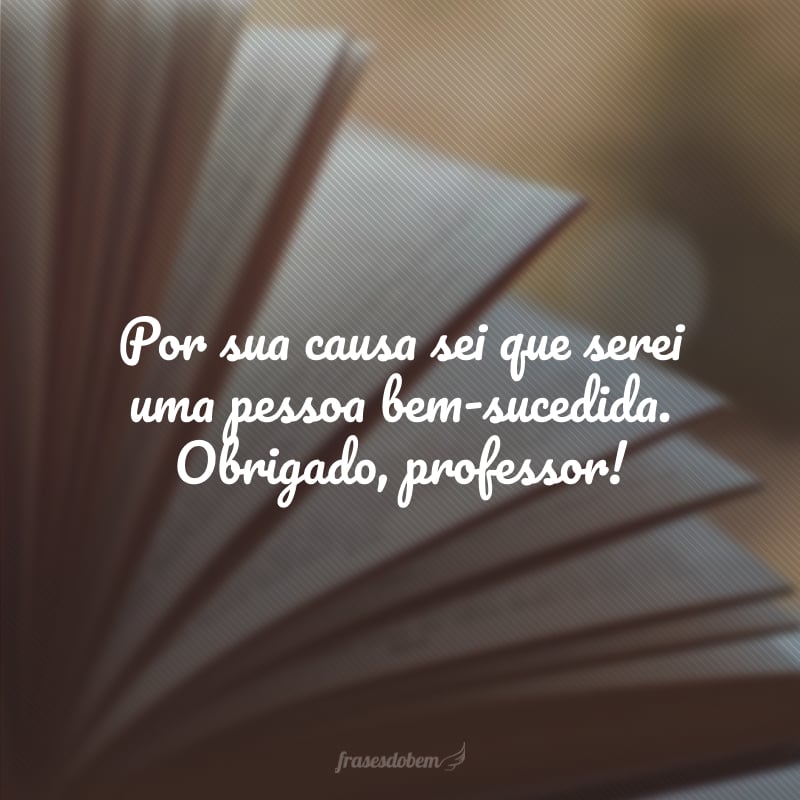 Por sua causa sei que serei uma pessoa bem-sucedida. Obrigado, professor!