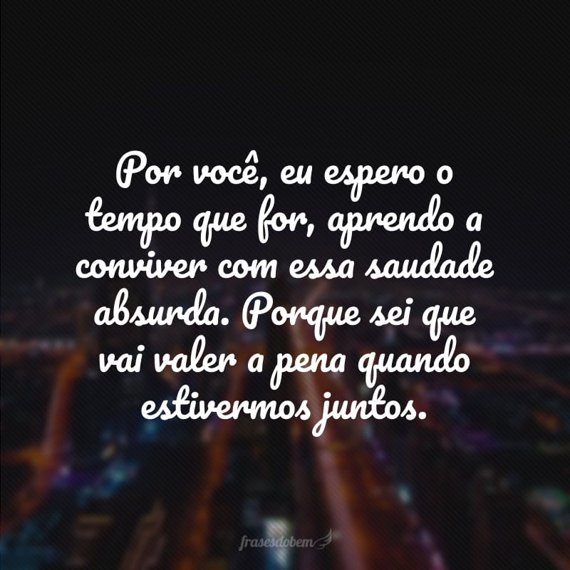 Por você, eu espero o tempo que for, aprendo a conviver com essa saudade absurda. Porque sei que vai valer a pena quando estivermos juntos.