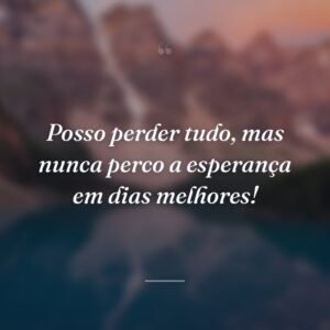 Posso perder tudo, mas nunca perco a esperança em dias melhores!