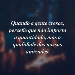 Quando a gente cresce, percebe que não importa a quantidade, mas a qualidade das nossas amizades.