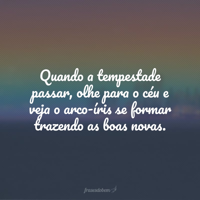 Quando a tempestade passar, olhe para o céu e veja o arco-íris se formar trazendo as boas novas.