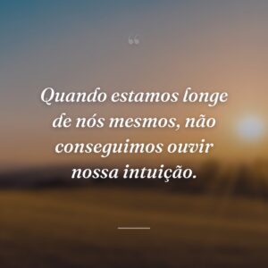 Quando estamos longe de nós mesmos, não conseguimos ouvir nossa intuição.
