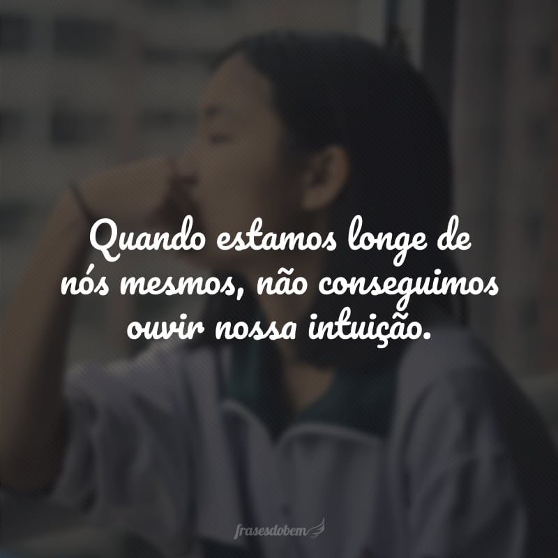 Quando estamos longe de nós mesmos, não conseguimos ouvir nossa intuição.