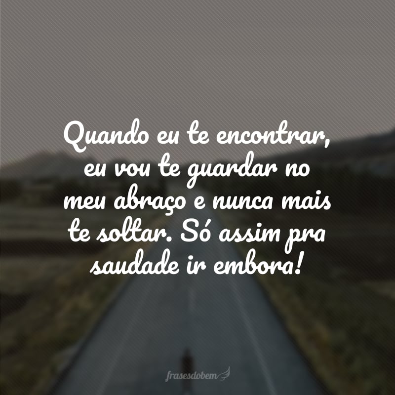 Quando eu te encontrar, eu vou te guardar no meu abraço e nunca mais te soltar. Só assim pra saudade ir embora! 