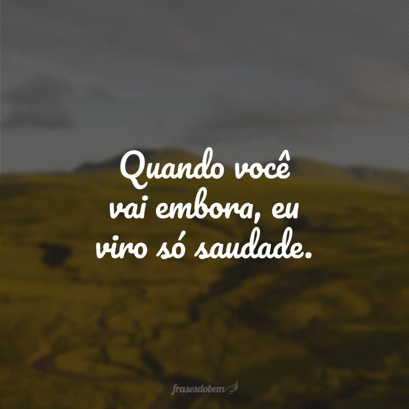 Quando você vai embora, eu viro só saudade. 