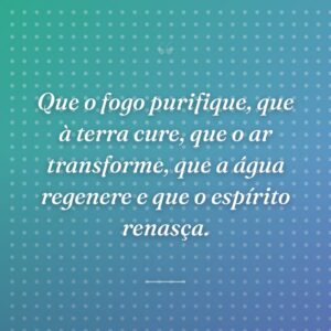 Que o fogo purifique, que à terra cure, que o ar transforme, que a água regenere e que o espírito renasça.