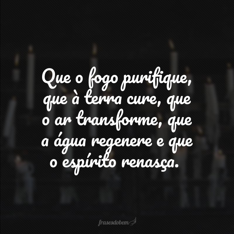 Que o fogo purifique, que à terra cure, que o ar transforme, que a água regenere e que o espírito renasça.