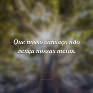 Que nosso cansaço não vença nossas metas.