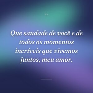 Que saudade de você e de todos os momentos incríveis que vivemos juntos, meu amor.