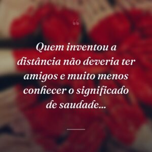 Quem inventou a distância não deveria ter amigos e muito menos conhecer o significado de saudade...