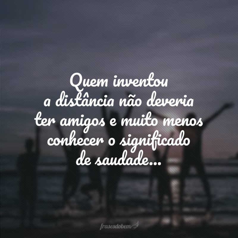 Quem inventou a distância não deveria ter amigos e muito menos conhecer o significado de saudade... 