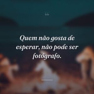 Quem não gosta de esperar, não pode ser fotógrafo.