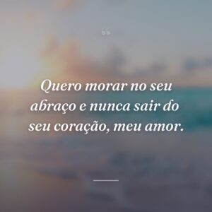 Quero morar no seu abraço e nunca sair do  seu coração, meu amor.